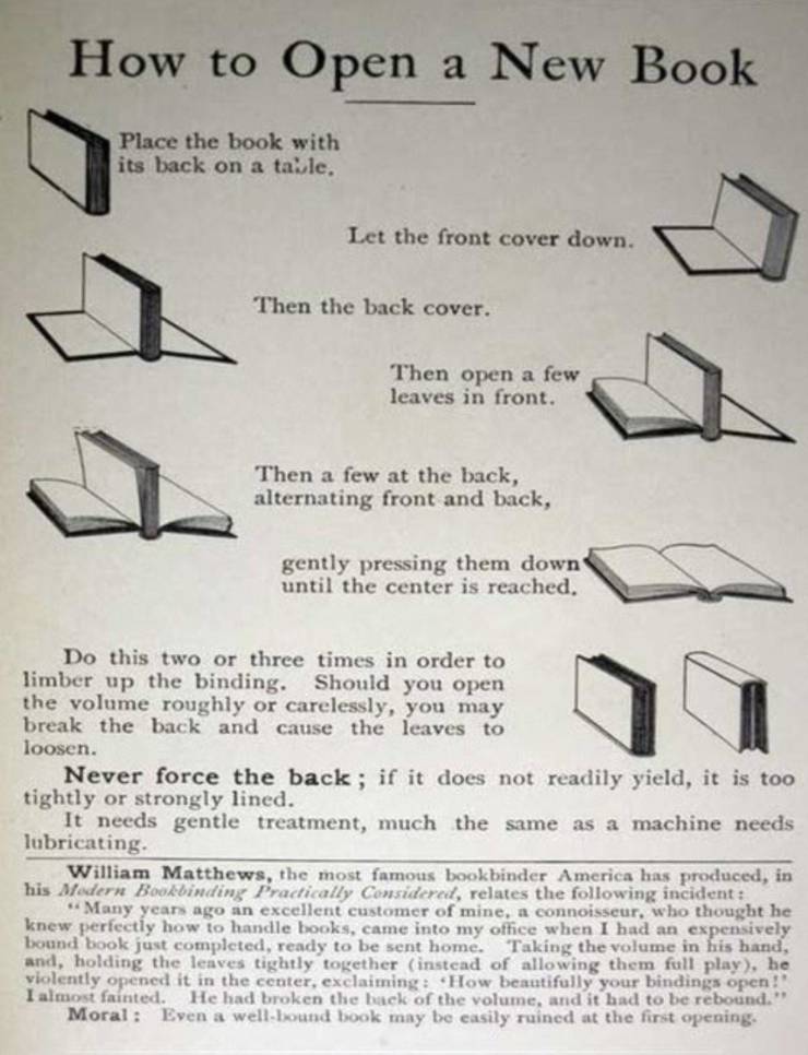 open a new book properly - How to Open a New Book Place the book with its back on a talle, Let the front cover down. Then the back cover. Then open a few leaves in front. Then a few at the back, alternating front and back, gently pressing them down until 