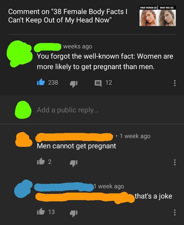 screenshot - What Women See What Men See Comment on "38 Female Body Facts Can't Keep Out of My Head Now" weeks ago You forgot the wellknown fact Women are more ly to get pregnant than men. 238 4 12 Add a public ... 1 week ago Men cannot get pregnant 2 1 w