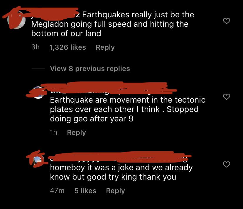 screenshot - 2 Earthquakes really just be the Megladon going full speed and hitting the bottom of our land 3h 1,326 View 8 previous replies Earthquake are movement in the tectonic plates over each other I think. Stopped doing geo after year 9 1h homeboy i