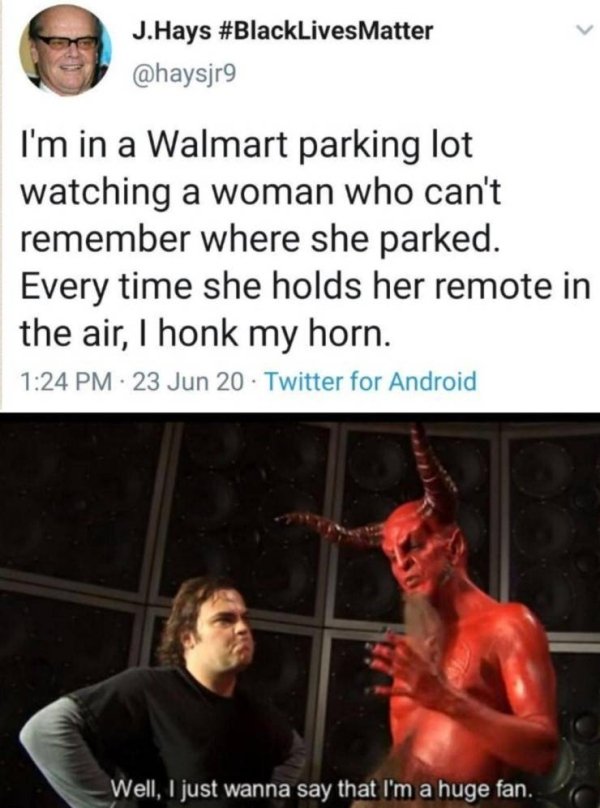 Internet meme - J.Hays I'm in a Walmart parking lot watching a woman who can't remember where she parked. Every time she holds her remote in the air, 1 honk my horn. 23 Jun 20. Twitter for Android Well, I just wanna say that I'm a huge fan.