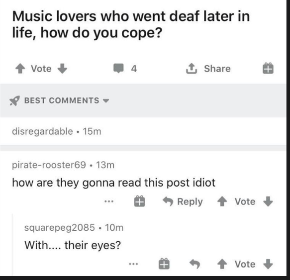 number - Music lovers who went deaf later in life, how do you cope? Vote 4 Tp Best disregardable 15m piraterooster69. 13m how are they gonna read this post idiot Vote squarepeg2085 . 10m With.... their eyes? T 1 Vote