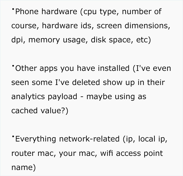 document - Phone hardware cpu type, number of course, hardware ids, screen dimensions, dpi, memory usage, disk space, etc Other apps you have installed I've even seen some I've deleted show up in their analytics payload maybe using as cached value? Everyt
