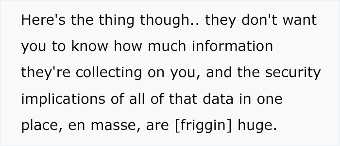 number - Here's the thing though.. they don't want you to know how much information they're collecting on you, and the security implications of all of that data in one place, en masse, are friggin huge.