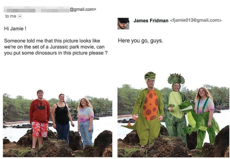 james fridman - .com> to me James Fridman  Hi Jamie ! Here you go, guys. Someone told me that this picture looks we're on the set of a Jurassic park movie, can you put some dinosaurs in this picture please ?