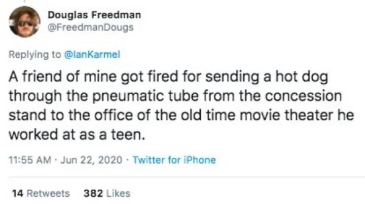 A friend of mine got fired for sending a hot dog through the pneumatic tube from the concession stand to the office of the old time movie theater he worked at as a teen.