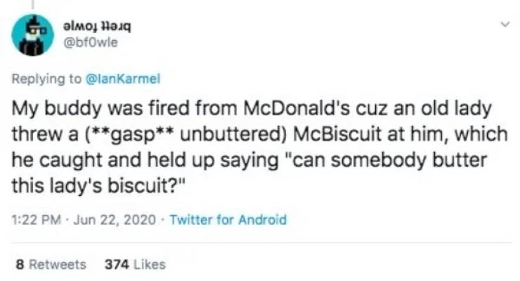 My buddy was fired from McDonald's cuz an old lady threw a gasp unbuttered McBiscuit at him, which he caught and held up saying