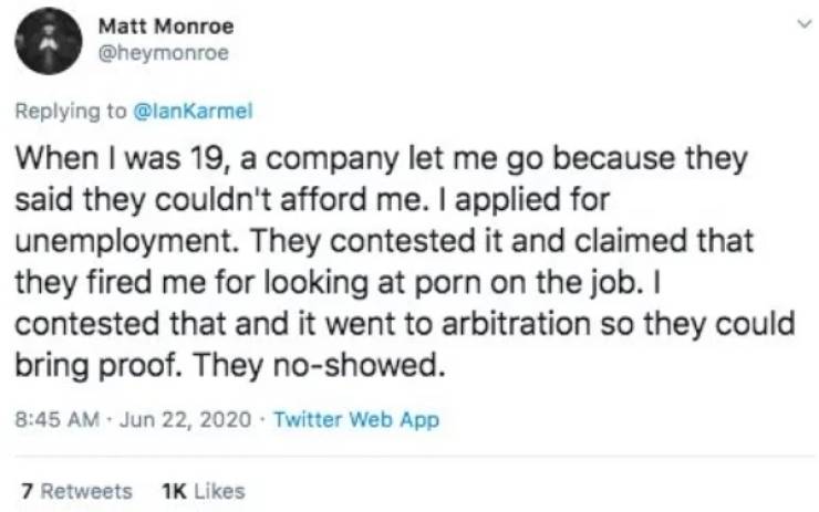 JWhen I was 19, a company let me go because they said they couldn't afford me. I applied for unemployment. They contested it and claimed that they fired me for looking at porn on the job. I contested that and it went to arbitration so they could…