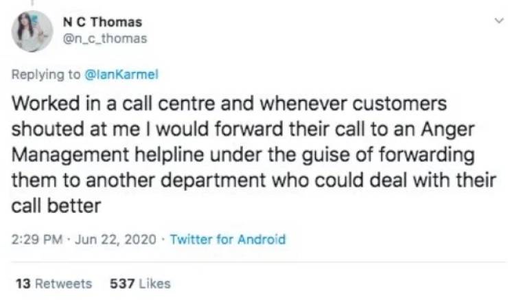 Worked in a call centre and whenever customers shouted at me I would forward their call to an Anger Management helpline under the guise of forwarding them to another department who could deal with their call better .