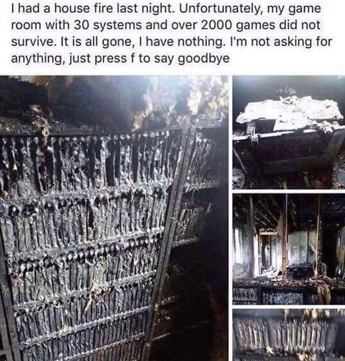 iron - I had a house fire last night. Unfortunately, my game room with 30 systems and over 2000 games did not survive. It is all gone, I have nothing. I'm not asking for anything, just press f to say goodbye