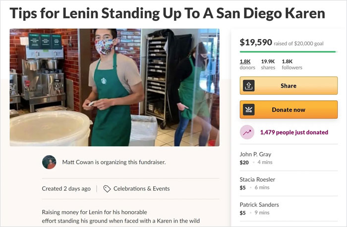 media - Tips for Lenin Standing Up To A San Diego Karen $19,590 raised of $20,000 goal donors ers me Donate now 1,479 people just donated Matt Cowan is organizing this fundraiser. John P. Gray $20 4 mins Stacia Roesler $ 56 mins Created 2 days ago Celebra