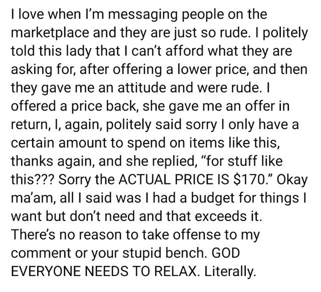 angle - I love when I'm messaging people on the marketplace and they are just so rude. I politely told this lady that I can't afford what they are asking for, after offering a lower price, and then they gave me an attitude and were rude. I offered a price