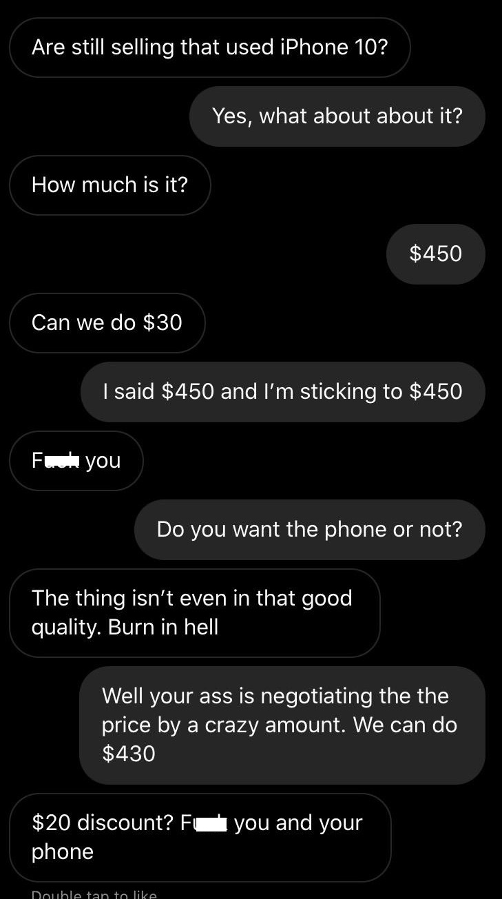 screenshot - Are still selling that used iPhone 10? Yes, what about about it? How much is it? $450 Can we do $30 I said $450 and I'm sticking to $450 For you Do you want the phone or not? The thing isn't even in that good quality. Burn in hell Well your a