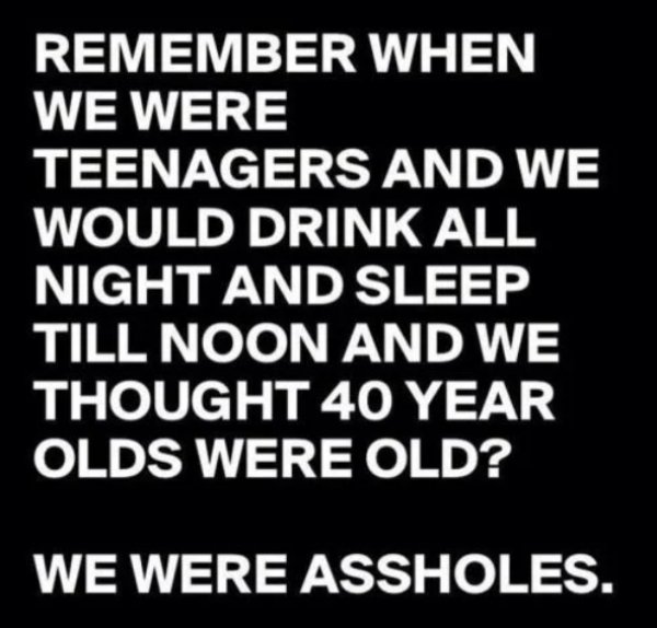 drunk 40 year old memes - Remember When We Were Teenagers And We Would Drink All Night And Sleep Till Noon And We Thought 40 Year Olds Were Old? We Were Assholes.