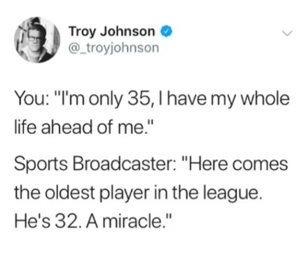 Troy Johnson You "I'm only 35, I have my whole life ahead of me." Sports Broadcaster "Here comes the oldest player in the league. He's 32. A miracle."