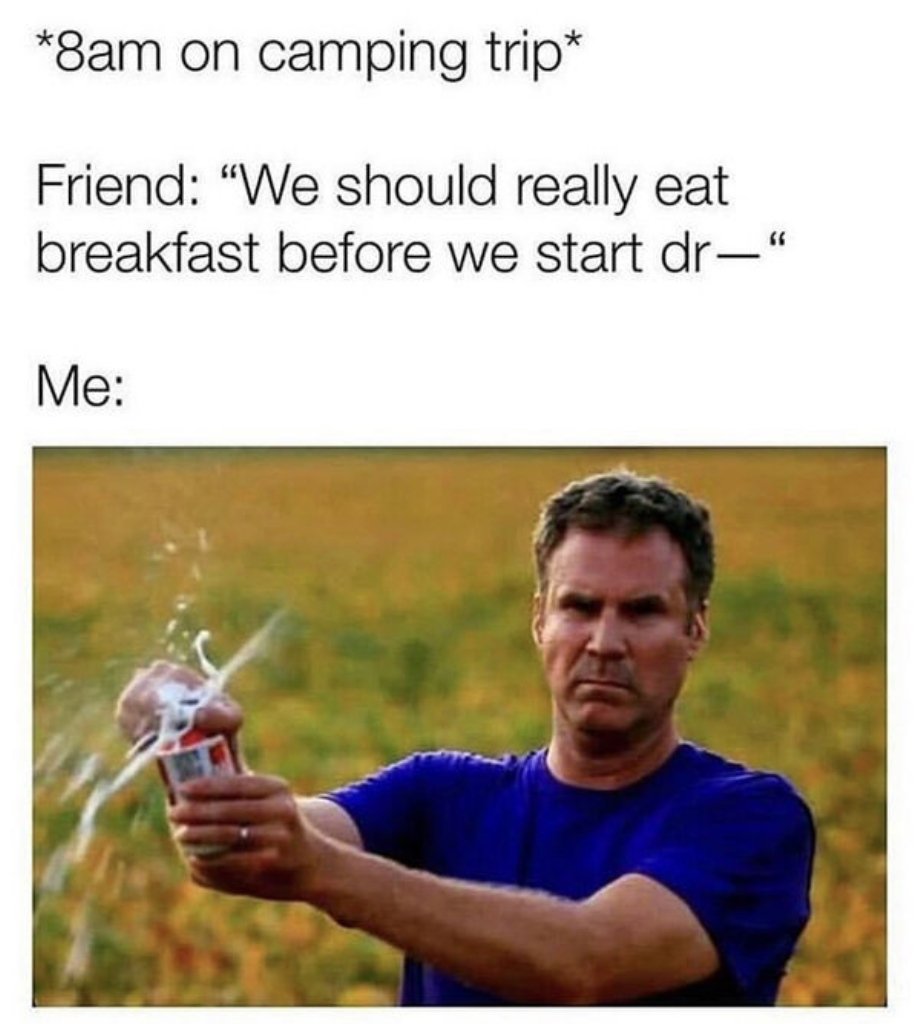 water - 8am on camping trip Friend "We should really eat breakfast before we start dr" Me