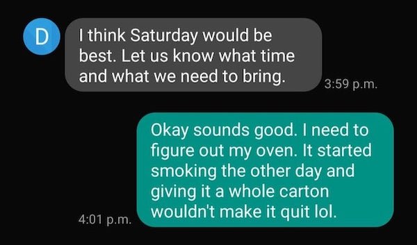 I think Saturday would be best. Let us know what time and what we need to bring. p.m. Okay sounds good. I need to figure out my oven. It started smoking the other day and giving it a whole carton wouldn't make it quit lol. p.m.