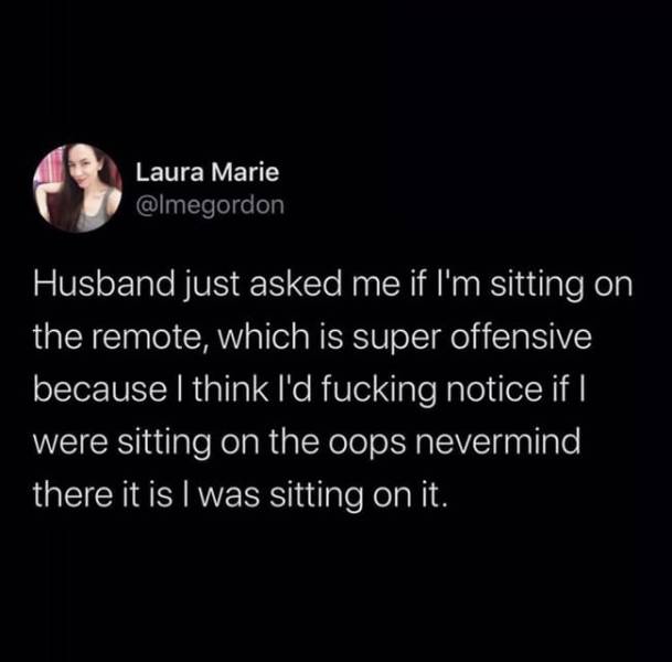 darkness - Laura Marie Husband just asked me if I'm sitting on the remote, which is super offensive because I think I'd fucking notice if I were sitting on the oops nevermind there it is I was sitting on it.