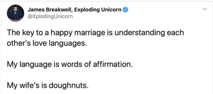 like a girl on her - > James Breakwell, Exploding Unicorn Unicorn The key to a happy marriage is understanding each other's love languages. My language is words of affirmation. My wife's is doughnuts.