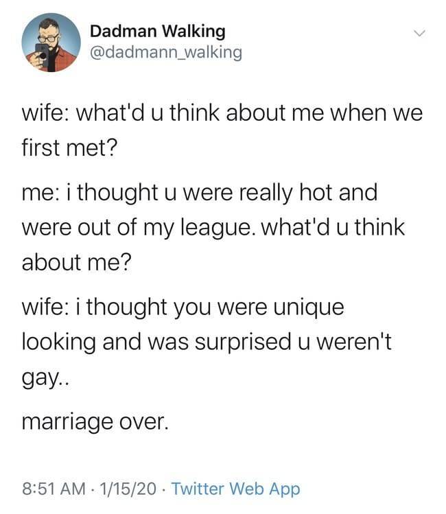 stereotypical tumblr user - Dadman Walking wife what'd u think about me when we first met? me i thought u were really hot and were out of my league. what'd u think about me? wife i thought you were unique looking and was surprised u weren't gay.. marriage