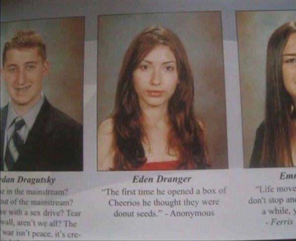 funny yearbook quotes - dan Dragutsky e in the mainstream ut of the mainstream? e with a sex drive? Tear wall, aren't we all? The war isn't peace. it's cre Eden Dranger "The first time he opened a box of Cheerios he thought they were donut seeds." Anonymo