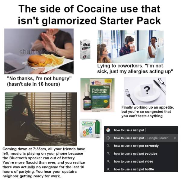 media - The side of Cocaine use that isn't glamorized Starter Pack Afrin shuttersterk Lying to coworkers. "I'm not sick, just my allergies acting up" "No thanks, I'm not hungry" hasn't ate in 16 hours Fluticasone Propionate Finally working up an appetite,