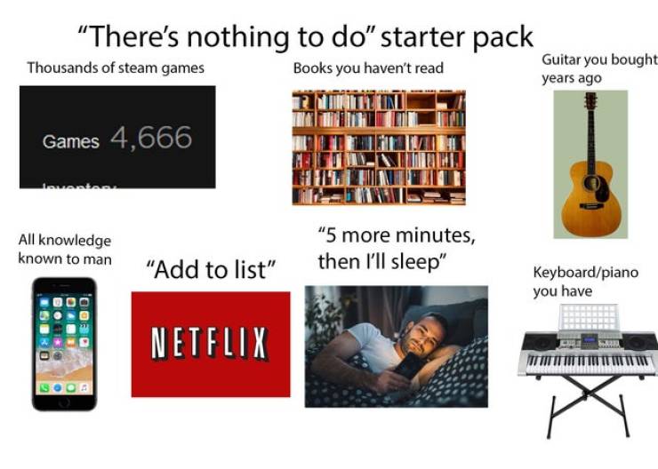 netflix - There's nothing to do" starter pack Thousands of steam games Books you haven't read Guitar you bought years ago Games 4,666 vastas All knowledge known to man "5 more minutes, then I'll sleep" "Add to list" Keyboardpiano you have Netflix X