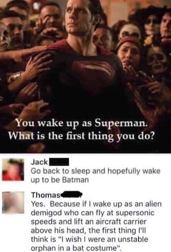 batman funny quotes - You wake up as Superman. What is the first thing you do? Jack Go back to sleep and hopefully wake up to be Batman Thomas Yes. Because if I wake up as an alien demigod who can fly at supersonic speeds and lift an aircraft carrier abov