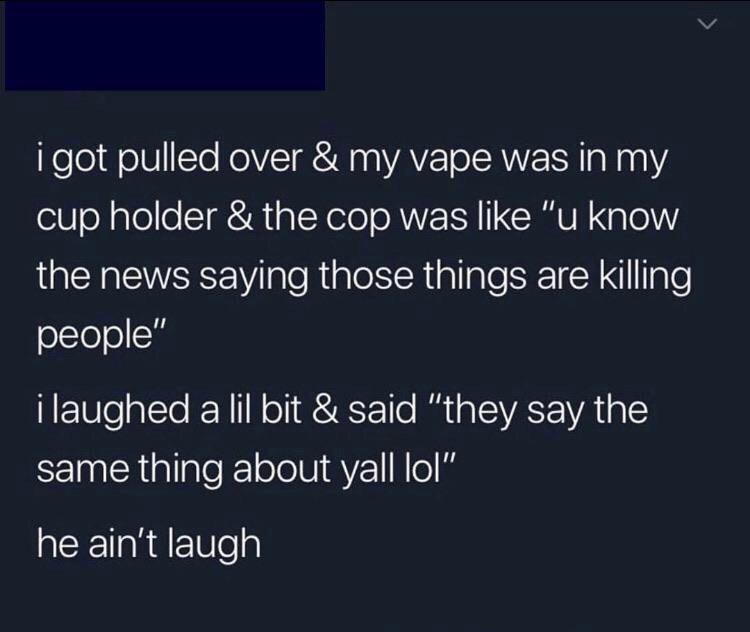 atmosphere - i got pulled over & my vape was in my cup holder & the cop was "u know the news saying those things are killing people" i laughed a lil bit & said "they say the same thing about yall lol" he ain't laugh