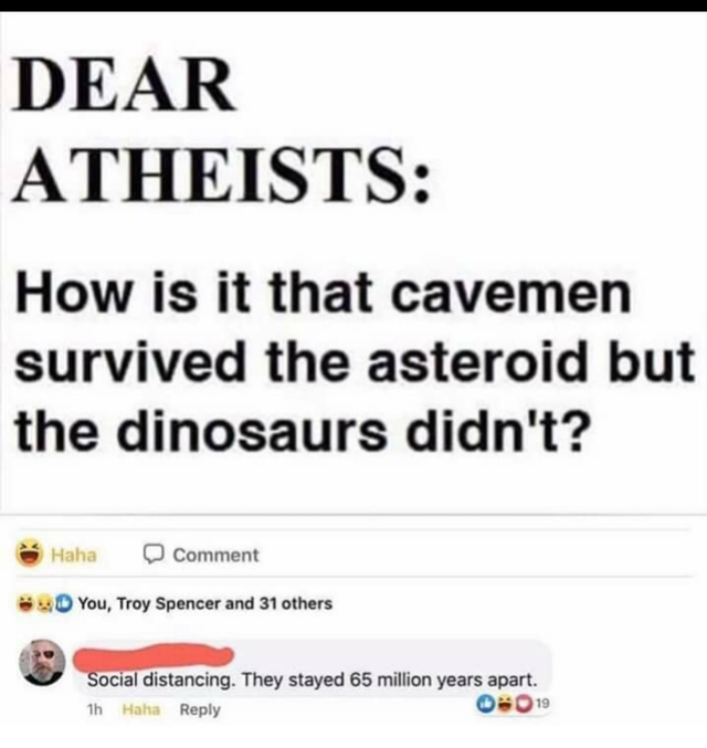 document - Dear Atheists How is it that cavemen survived the asteroid but the dinosaurs didn't? Haha Comment You, Troy Spencer and 31 others Social distancing. They stayed 65 million years apart. 1h Haha 019