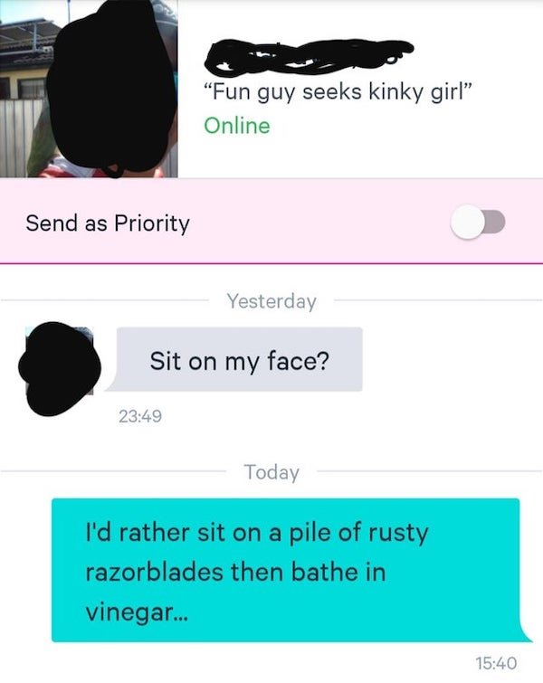 media - "Fun guy seeks kinky girl" Online Send as Priority Yesterday Sit on my face? Today I'd rather sit on a pile of rusty razorblades then bathe in vinegar...