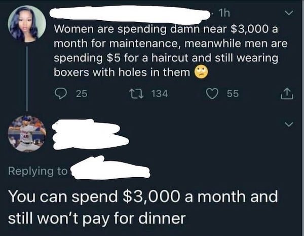 screenshot - 1h Women are spending damn near $3,000 a month for maintenance, meanwhile men are spending $5 for a haircut and still wearing boxers with holes in them 25 12 134 55 You can spend $3,000 a month and still won't pay for dinner