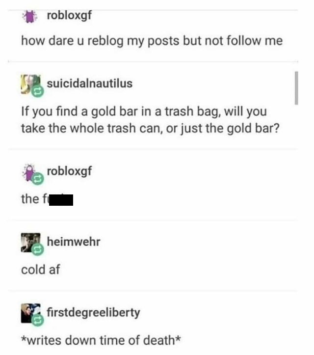 document - robloxgf how dare u reblog my posts but not me suicidalnautilus If you find a gold bar in a trash bag, will you take the whole trash can, or just the gold bar? robloxgf the fi heimwehr cold af firstdegreeliberty writes down time of death