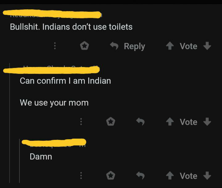 atmosphere - Bullshit. Indians don't use toilets Vote Can confirm I am Indian We use your mom Vote Damn Vote
