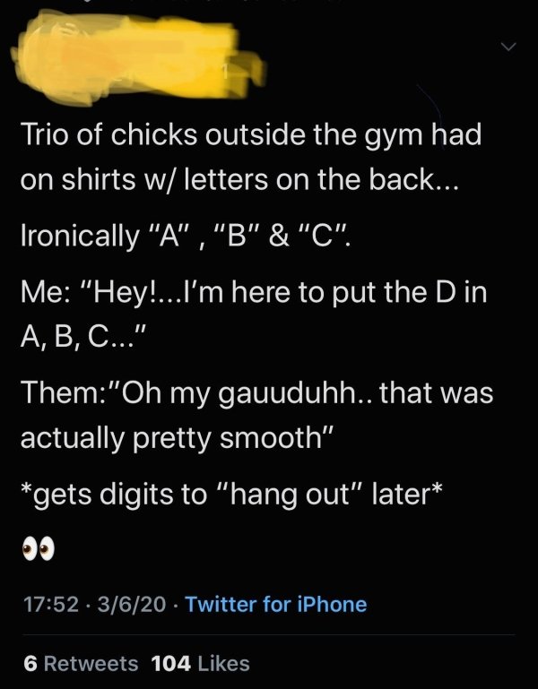 atmosphere - Trio of chicks outside the gym had on shirts w letters on the back... Ironically "A", "B" & "C". Me "Hey!...I'm here to put the D in A, B, C..." Them"Oh my gauuduhh.. that was actually pretty smooth" gets digits to "hang out" later 3620 Twitt