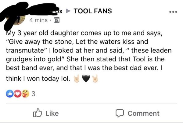 document - Ox Tool Fans 4 mins. My 3 year old daughter comes up to me and says, "Give away the stone, Let the waters kiss and transmutate" I looked at her and said, " these leaden grudges into gold" She then stated that Tool is the best band ever, and tha