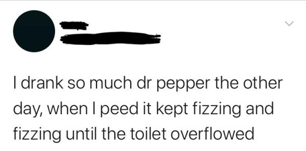 shoe - I drank so much dr pepper the other day, when I peed it kept fizzing and fizzing until the toilet overflowed
