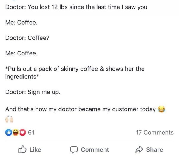 weird thing to lie - Doctor You lost 12 lbs since the last time I saw you Me Coffee. Doctor Coffee? Me Coffee. Pulls out a pack of skinny coffee & shows her the ingredients Doctor Sign me up. And that's how my doctor became my customer today 61 17 Comment