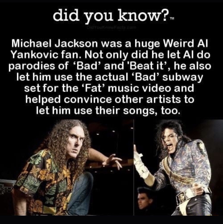music - did you know? Michael Jackson was a huge Weird Al Yankovic fan. Not only did he let Al do parodies of 'Bad' and 'Beat it', he also let him use the actual 'Bad' subway set for the 'Fat' music video and helped convince other artists to let him use t