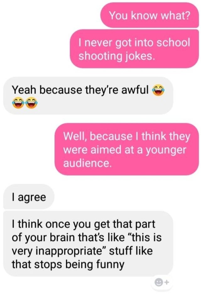 cute iphone chats - You know what? I never got into school shooting jokes. Yeah because they're awful Well, because I think they were aimed at a younger audience. I agree I think once you get that part of your brain that's "this is very inappropriate stuf