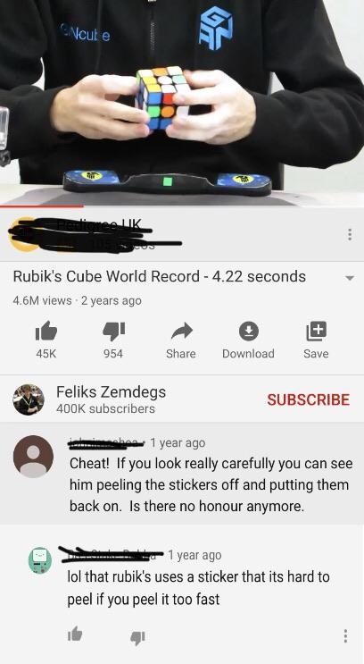 Ncute Wh Rubik's Cube World Record 4.22 seconds 4.6M views 2 years ago 45K 954 Download Save Feliks Zemdegs subscribers Subscribe 1 year ago Cheat! If you look really carefully you can see him peeling the stickers off and putting them back on. Is there no