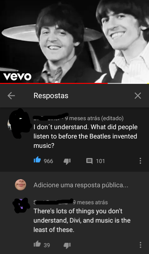 screenshot - Vevo Respostas 9 meses atrs editado I don't understand. What did people listen to before the Beatles invented music? 966 101 Adicione uma resposta pblica... 9 meses atrs There's lots of things you don't understand, Divi, and music is the leas