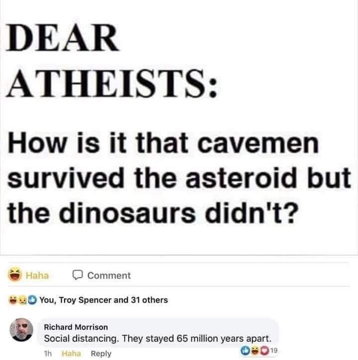 Dear Atheists How is it that cavemen survived the asteroid but the dinosaurs didn't? Haha Comment You, Troy Spencer and 31 others Richard Morrison Social distancing. They stayed 65 million years apart.