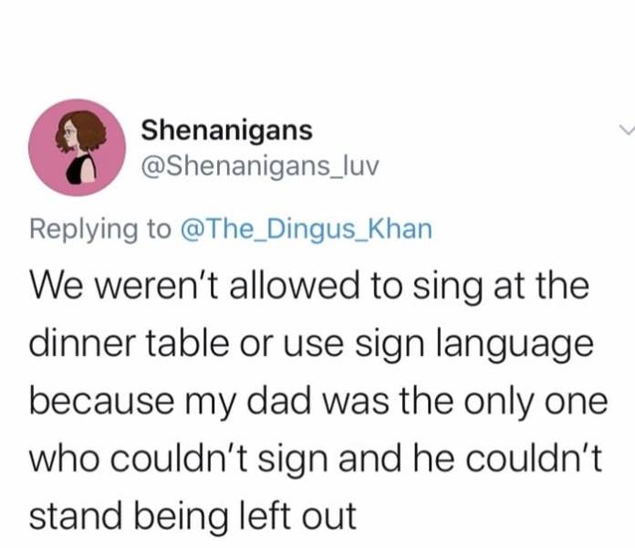 document - Shenanigans We weren't allowed to sing at the dinner table or use sign language because my dad was the only one who couldn't sign and he couldn't stand being left out