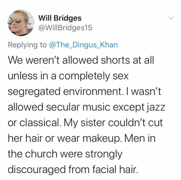 smile - Will Bridges We weren't allowed shorts at all unless in a completely sex segregated environment. I wasn't allowed secular music except jazz or classical. My sister couldn't cut her hair or wear makeup. Men in the church were strongly discouraged f