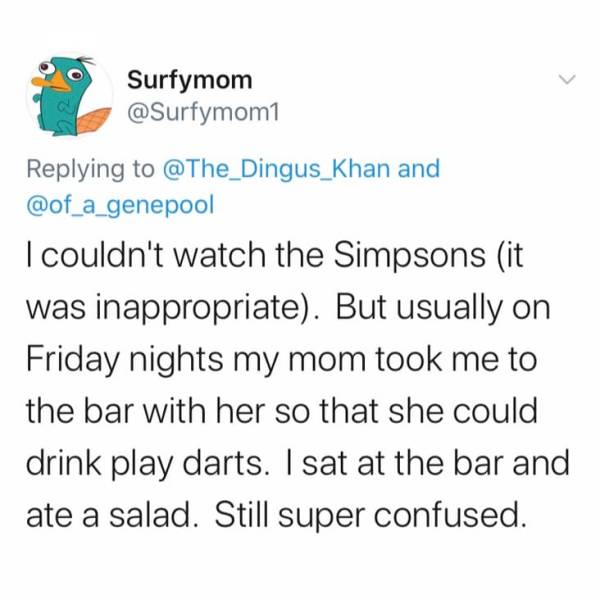 document - Surfymom and I couldn't watch the Simpsons it was inappropriate. But usually on Friday nights my mom took me to the bar with her so that she could drink play darts. I sat at the bar and ate a salad. Still super confused.