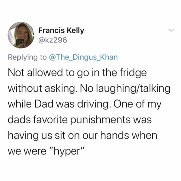 Francis Kelly Not allowed to go in the fridge without asking. No laughingtalking while Dad was driving. One of my dads favorite punishments was having us sit on our hands when we were "hyper"