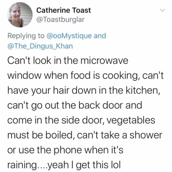 funny weird stories clean - Catherine Toast and Can't look in the microwave window when food is cooking, can't have your hair down in the kitchen, can't go out the back door and come in the side door, vegetables must be boiled, can't take a shower or use 