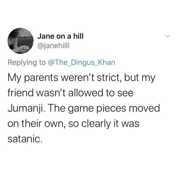 wooseok - Jane on a hill My parents weren't strict, but my friend wasn't allowed to see Jumanji. The game pieces moved on their own, so clearly it was satanic.