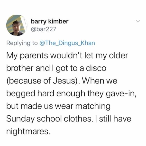 tom preston miiverse - barry kimber My parents wouldn't let my older brother and I got to a disco because of Jesus. When we begged hard enough they gavein, but made us wear matching Sunday school clothes. I still have nightmares.