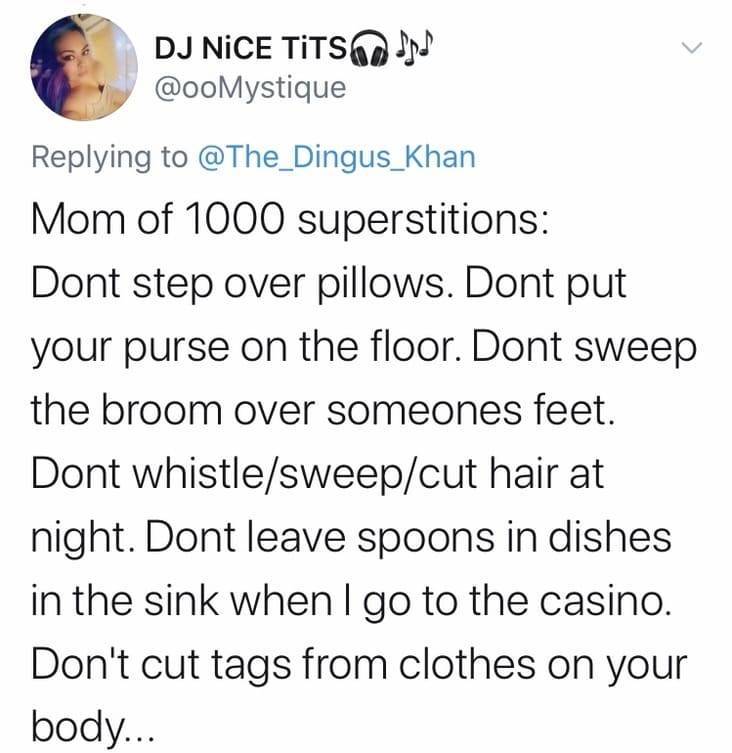 point - Dj Nice Tits Na Mystique Mom of 1000 superstitions Dont step over pillows. Dont put your purse on the floor. Dont sweep the broom over someones feet. Dont whistlesweepcut hair at night. Dont leave spoons in dishes in the sink when I go to the casi